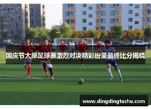 国庆节太原足球赛激烈对决精彩纷呈最终比分揭晓