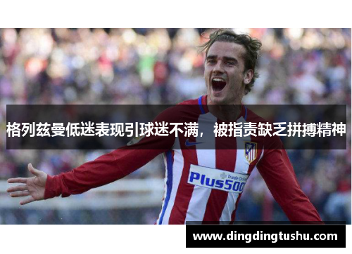 格列兹曼低迷表现引球迷不满，被指责缺乏拼搏精神