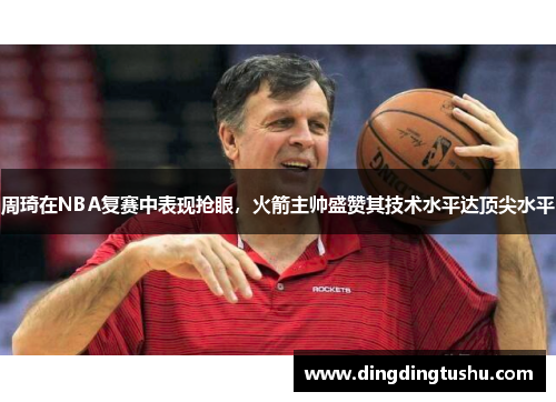 周琦在NBA复赛中表现抢眼，火箭主帅盛赞其技术水平达顶尖水平