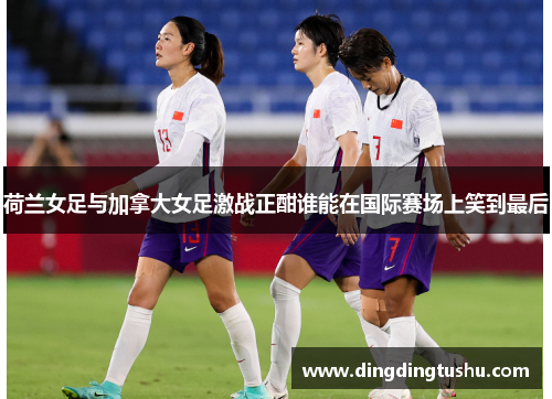 荷兰女足与加拿大女足激战正酣谁能在国际赛场上笑到最后
